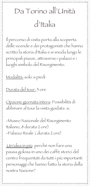 Da Torino all’Unità d’Italia

Il percorso di visita porta alla scoperta delle vicende e dei protagonisti che hanno scritto la storia d'Italia e si snoda lungo le principali piazze, attraverso i palazzi e i luoghi simbolo del Risorgimento.

Modalità: solo a piedi

Durata del tour: 3 ore

Opzione giornata intera: Possibilità di abbinare al tour la visita guidata  a: 

-Museo Nazionale del Risorgimento Italiano, 8 durata 2 ore)
-Palazzo Reale ( durata 2 ore)

 Un’idea in più: perchè non fare una pausa golosa in uno dei caffè storici del centro frequentati da tutti i più importanti personaggi che hanno fatto la storia della nostra Nazione?
