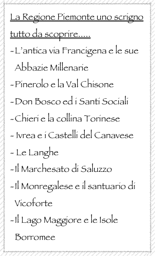 La Regione Piemonte uno scrigno tutto da scoprire.....
L’antica via Francigena e le sue Abbazie Millenarie 
Pinerolo e la Val Chisone
Don Bosco ed i Santi Sociali 
Chieri e la collina Torinese
- Ivrea e i Castelli del Canavese
- Le Langhe
Il Marchesato di Saluzzo 
Il Monregalese e il santuario di Vicoforte
Il Lago Maggiore e le Isole Borromee